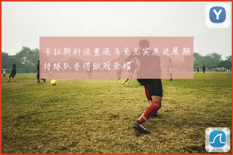 卡拉斯科谈重返马竞无实质进展期待球队夺得欧冠荣耀