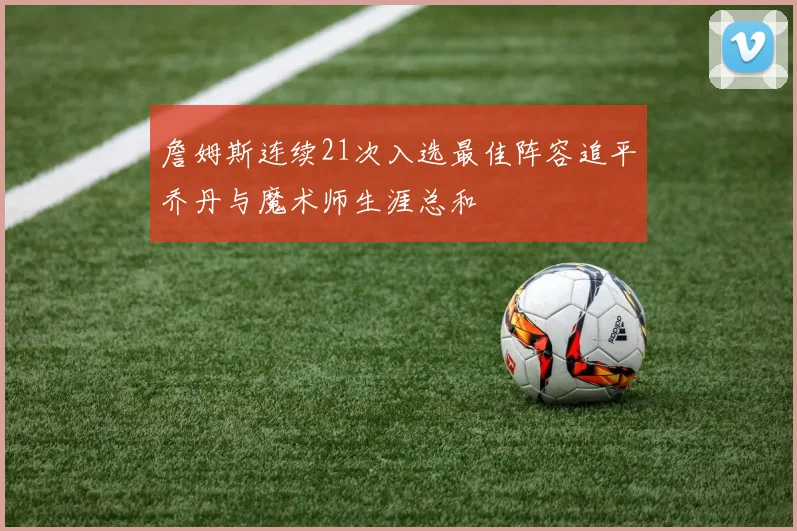 詹姆斯连续21次入选最佳阵容追平乔丹与魔术师生涯总和