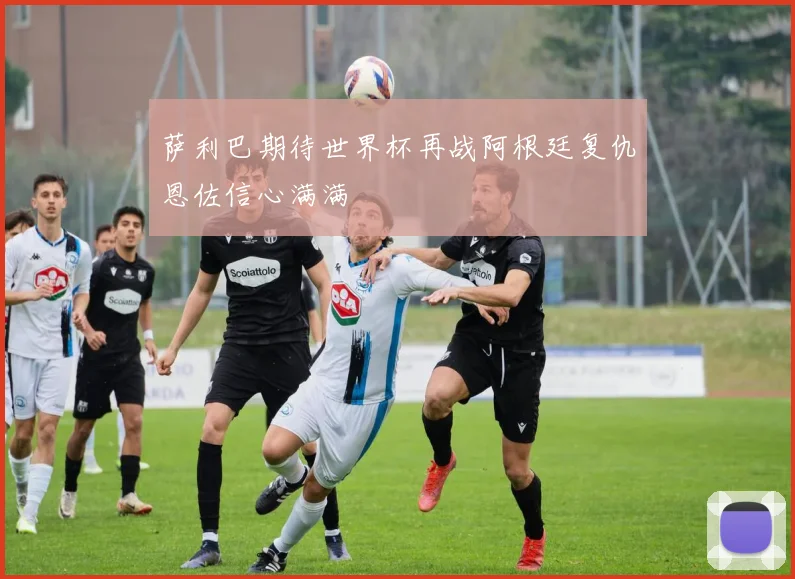 萨利巴期待世界杯再战阿根廷复仇恩佐信心满满