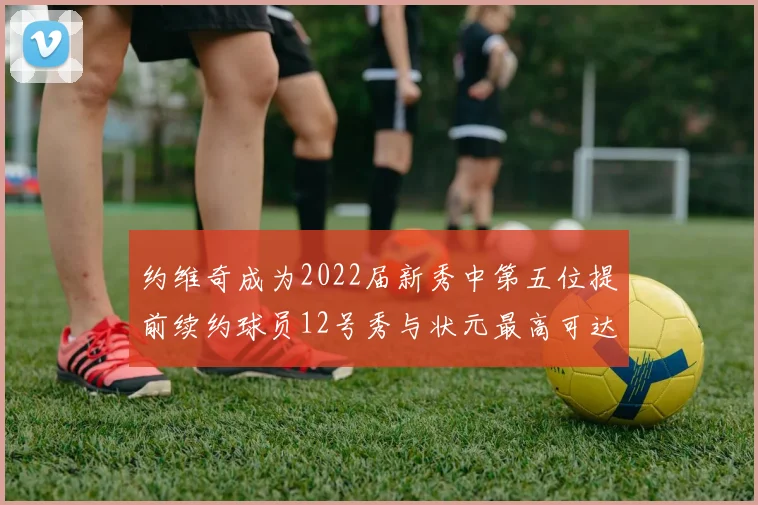 约维奇成为2022届新秀中第五位提前续约球员12号秀与状元最高可达5年287亿