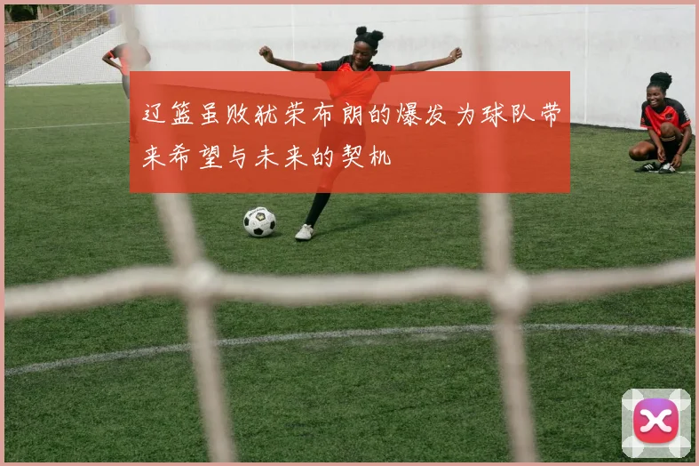 辽篮虽败犹荣布朗的爆发为球队带来希望与未来的契机