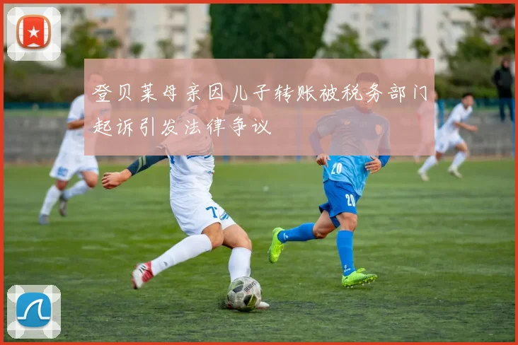 登贝莱母亲因儿子转账被税务部门起诉引发法律争议