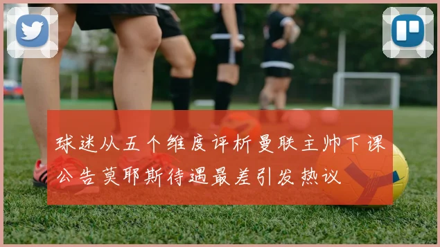 球迷从五个维度评析曼联主帅下课公告莫耶斯待遇最差引发热议