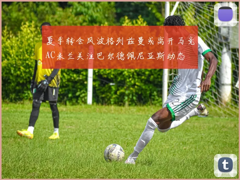 夏季转会风波格列兹曼或离开马竞AC米兰关注巴尔德佩尼亚斯动态