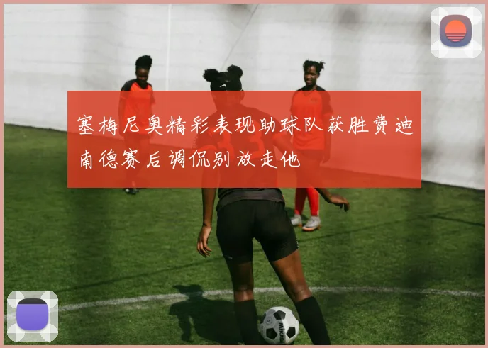 塞梅尼奥精彩表现助球队获胜费迪南德赛后调侃别放走他