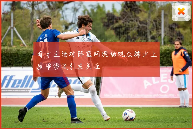 奇才主场对阵篮网现场观众稀少上座率惨淡引发关注