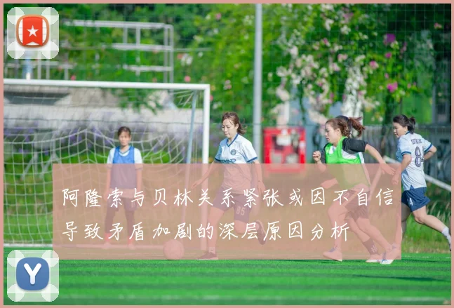 阿隆索与贝林关系紧张或因不自信导致矛盾加剧的深层原因分析