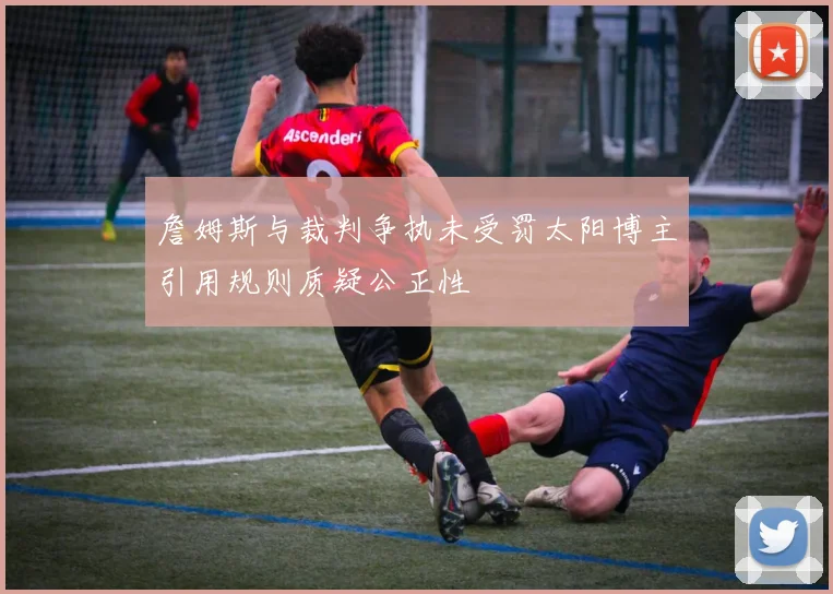 詹姆斯与裁判争执未受罚太阳博主引用规则质疑公正性