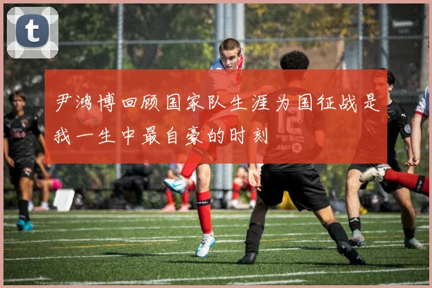 尹鸿博回顾国家队生涯为国征战是我一生中最自豪的时刻
