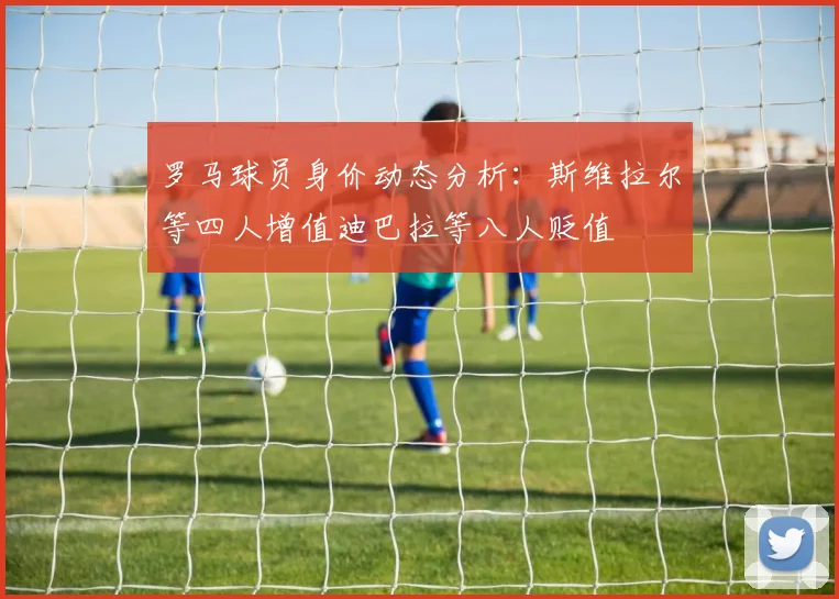 罗马球员身价动态分析：斯维拉尔等四人增值迪巴拉等八人贬值