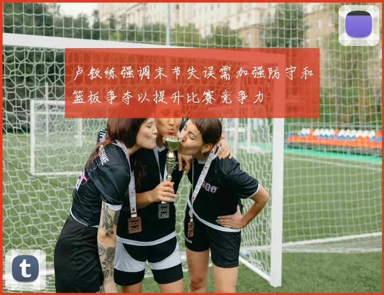 卢教练强调末节失误需加强防守和篮板争夺以提升比赛竞争力