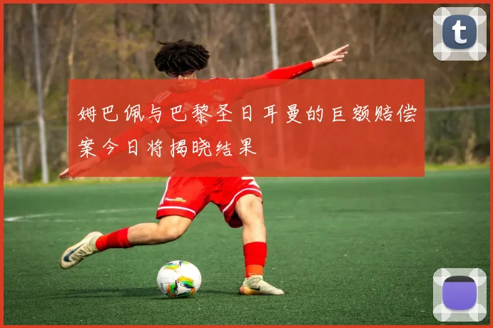 姆巴佩与巴黎圣日耳曼的巨额赔偿案今日将揭晓结果
