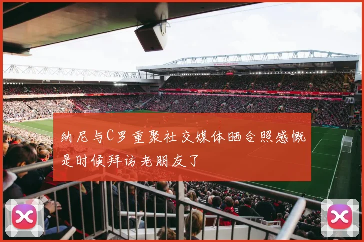 纳尼与C罗重聚社交媒体晒合照感慨是时候拜访老朋友了