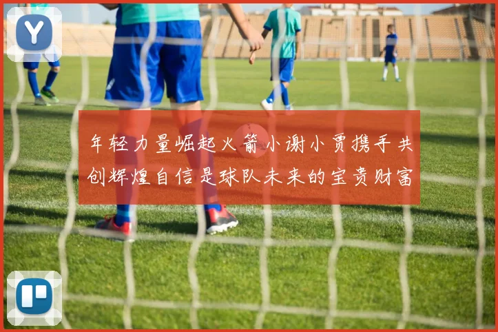 年轻力量崛起火箭小谢小贾携手共创辉煌自信是球队未来的宝贵财富