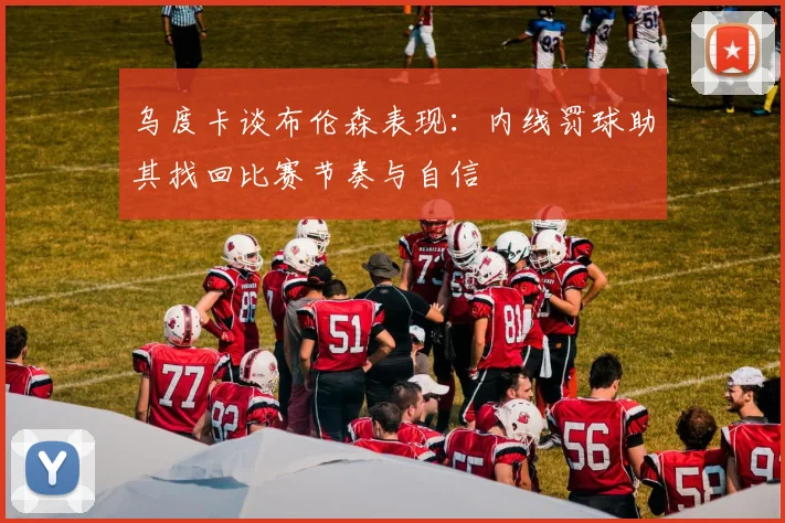 乌度卡谈布伦森表现：内线罚球助其找回比赛节奏与自信