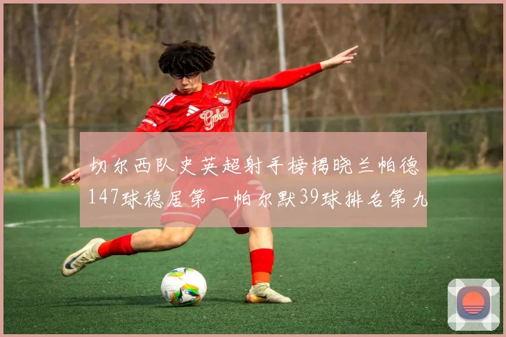 切尔西队史英超射手榜揭晓兰帕德147球稳居第一帕尔默39球排名第九
