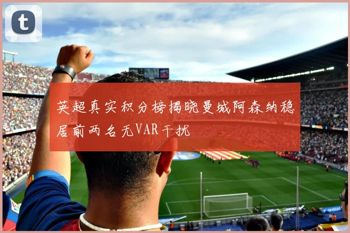 英超真实积分榜揭晓曼城阿森纳稳居前两名无VAR干扰