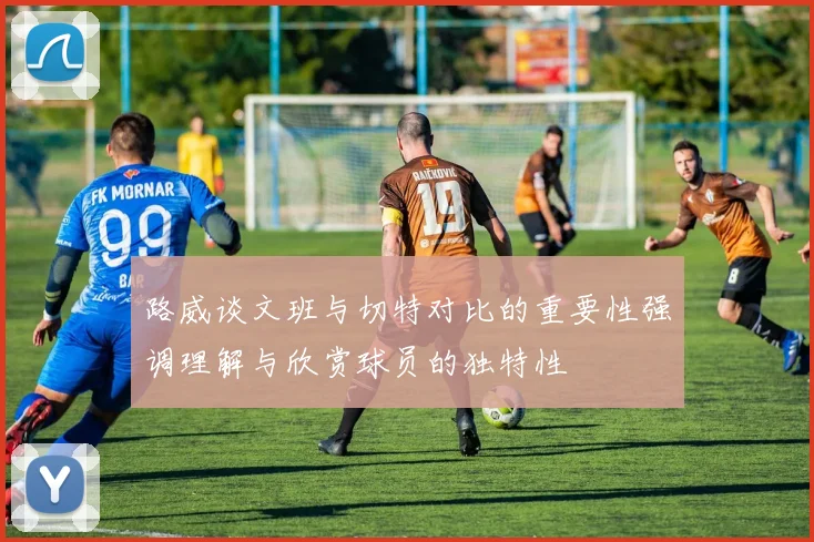 路威谈文班与切特对比的重要性强调理解与欣赏球员的独特性