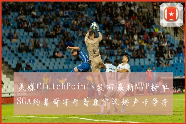 美媒ClutchPoints发布最新MVP榜单SGA约基奇字母哥康宁汉姆卢卡争夺激烈