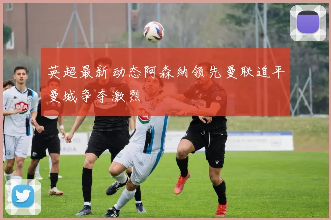 英超最新动态阿森纳领先曼联追平曼城争夺激烈