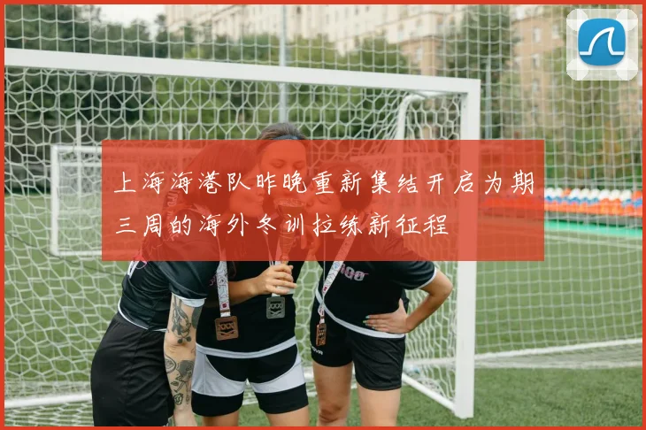 上海海港队昨晚重新集结开启为期三周的海外冬训拉练新征程