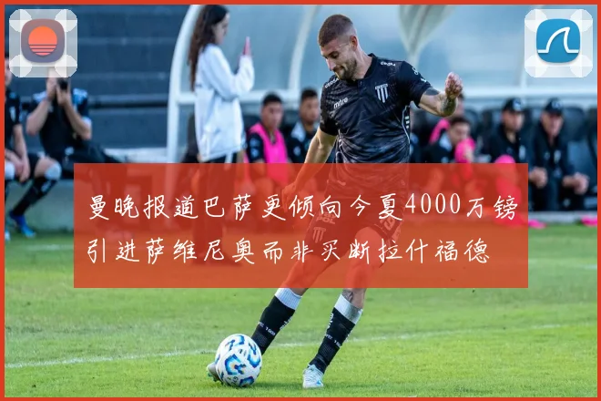 曼晚报道巴萨更倾向今夏4000万镑引进萨维尼奥而非买断拉什福德