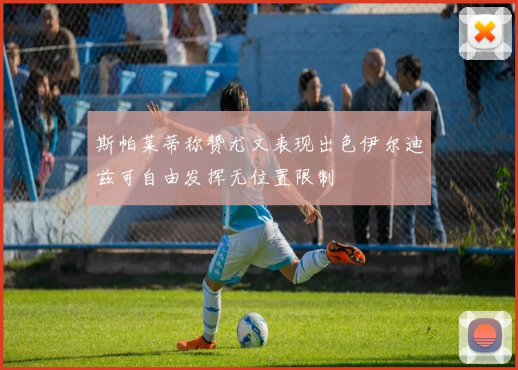 斯帕莱蒂称赞尤文表现出色伊尔迪兹可自由发挥无位置限制