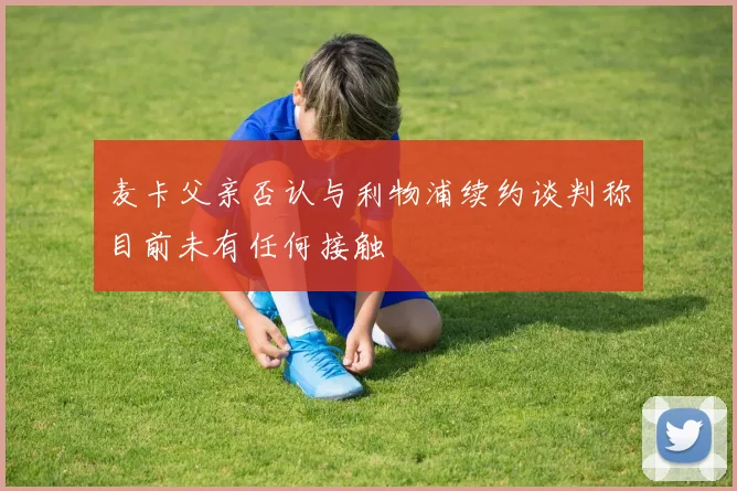 麦卡父亲否认与利物浦续约谈判称目前未有任何接触