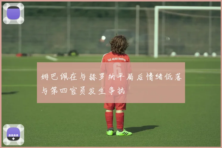 姆巴佩在与赫罗纳平局后情绪低落与第四官员发生争执