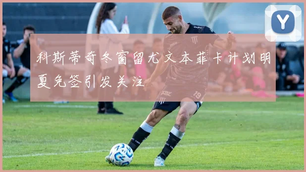 科斯蒂奇冬窗留尤文本菲卡计划明夏免签引发关注